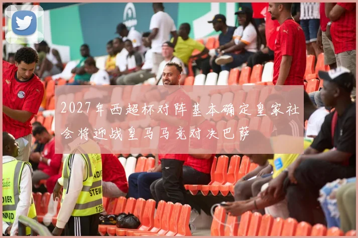 2027年西超杯对阵基本确定皇家社会将迎战皇马马竞对决巴萨