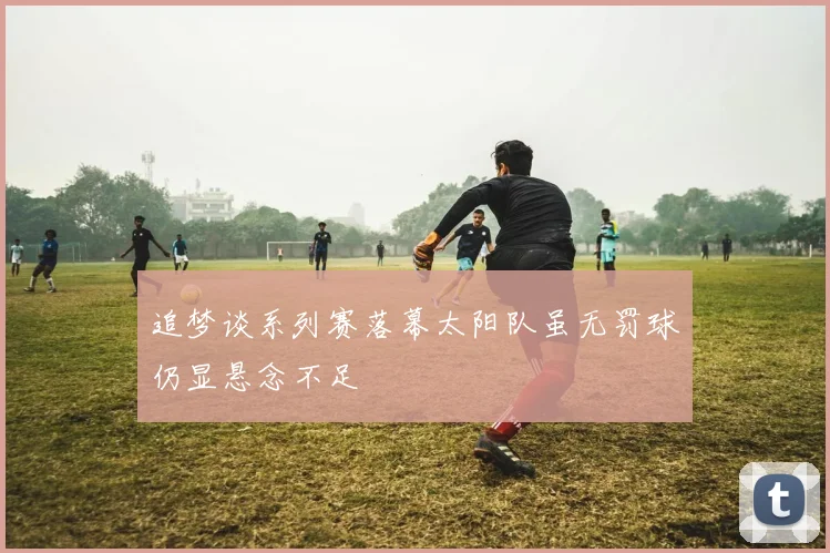 追梦谈系列赛落幕太阳队虽无罚球仍显悬念不足