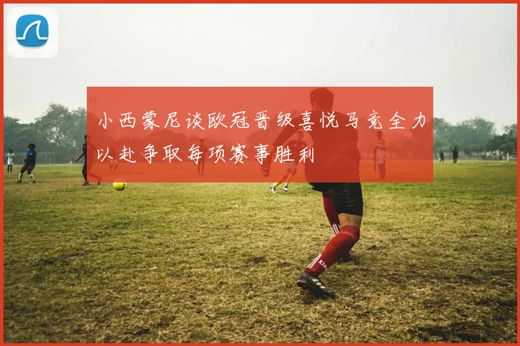 小西蒙尼谈欧冠晋级喜悦马竞全力以赴争取每项赛事胜利
