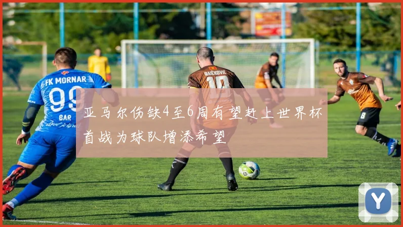 亚马尔伤缺4至6周有望赶上世界杯首战为球队增添希望