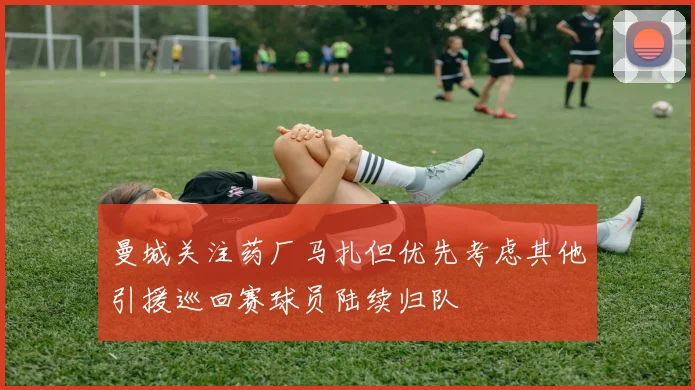 曼城关注药厂马扎但优先考虑其他引援巡回赛球员陆续归队