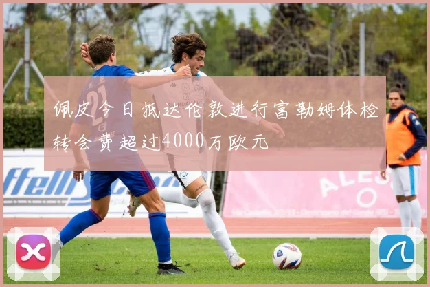 佩皮今日抵达伦敦进行富勒姆体检转会费超过4000万欧元