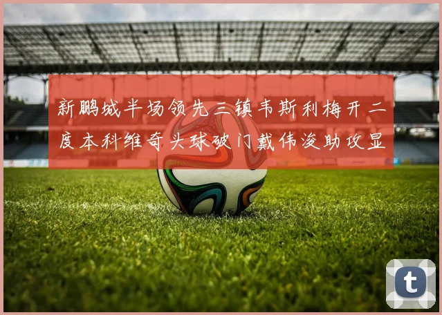 新鹏城半场领先三镇韦斯利梅开二度本科维奇头球破门戴伟浚助攻显神威