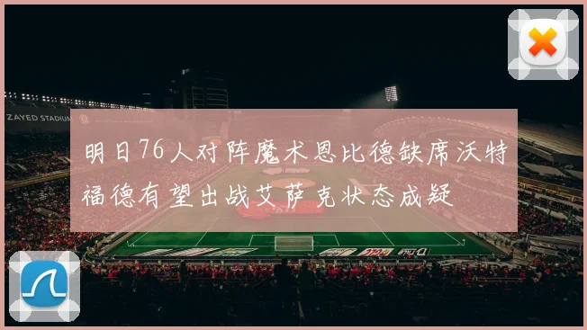 明日76人对阵魔术恩比德缺席沃特福德有望出战艾萨克状态成疑