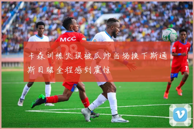 卡森训练失误被瓜帅当场换下斯通斯目睹全程感到震惊