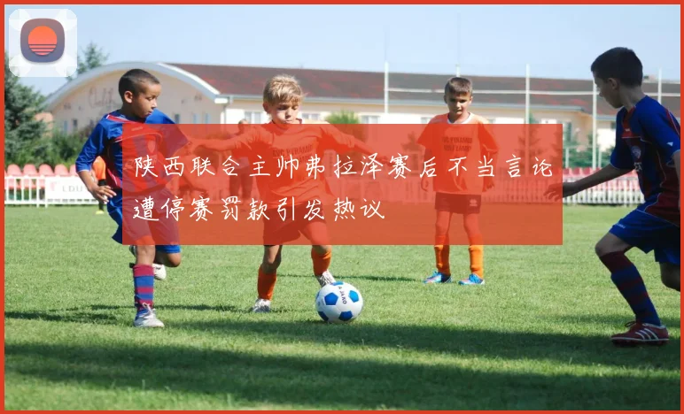 陕西联合主帅弗拉泽赛后不当言论遭停赛罚款引发热议
