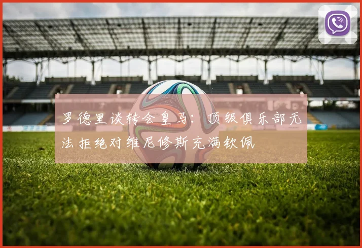 罗德里谈转会皇马：顶级俱乐部无法拒绝对维尼修斯充满钦佩