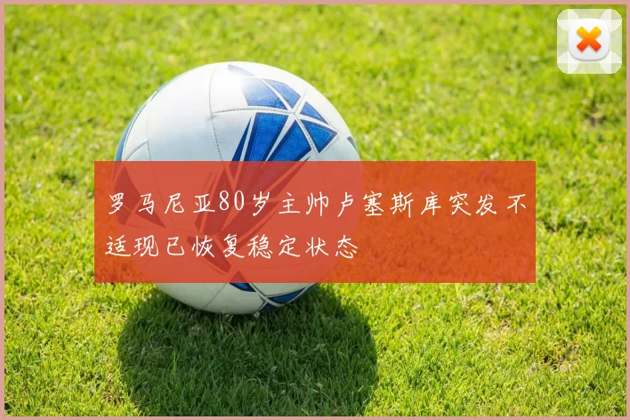 罗马尼亚80岁主帅卢塞斯库突发不适现已恢复稳定状态