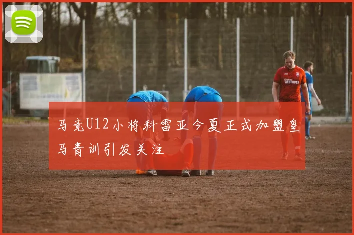 马竞U12小将科雷亚今夏正式加盟皇马青训引发关注