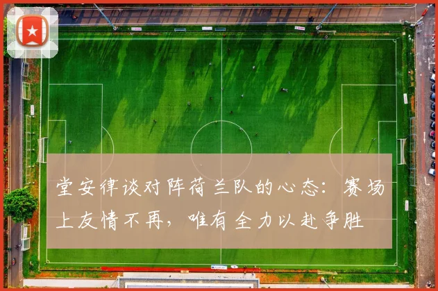 堂安律谈对阵荷兰队的心态：赛场上友情不再，唯有全力以赴争胜