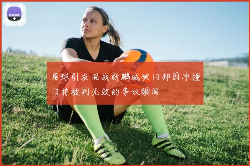 角球引发混战新鹏城破门却因冲撞门将被判无效的争议瞬间