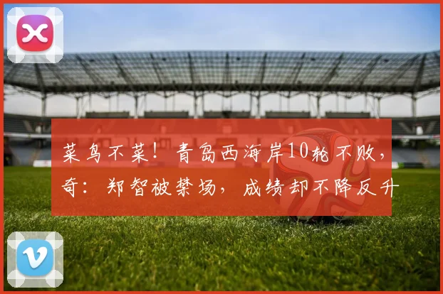菜鸟不菜！青岛西海岸10轮不败，奇：郑智被禁场，成绩却不降反升