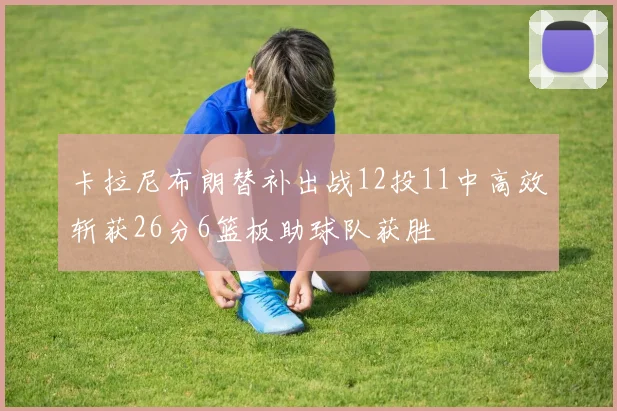 卡拉尼布朗替补出战12投11中高效斩获26分6篮板助球队获胜