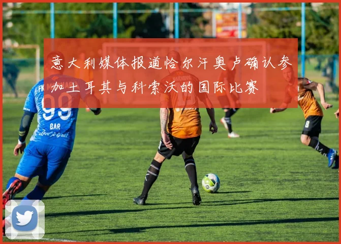 意大利媒体报道恰尔汗奥卢确认参加土耳其与科索沃的国际比赛