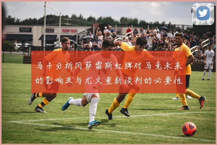 马卡分析冈萨雷斯红牌对马竞未来的影响及与尤文重新谈判的必要性