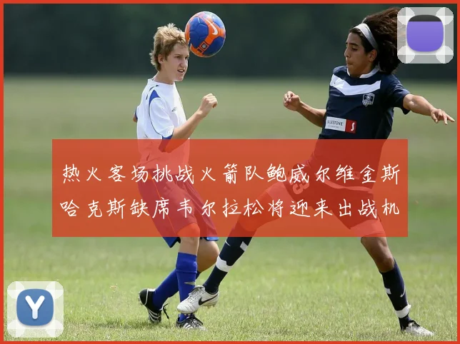 热火客场挑战火箭队鲍威尔维金斯哈克斯缺席韦尔拉松将迎来出战机会