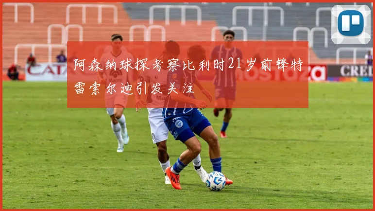 阿森纳球探考察比利时21岁前锋特雷索尔迪引发关注