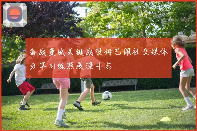 备战曼城关键战役姆巴佩社交媒体分享训练照展现斗志
