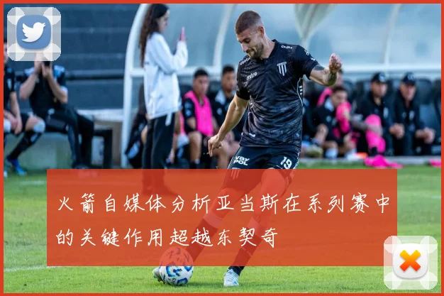 火箭自媒体分析亚当斯在系列赛中的关键作用超越东契奇