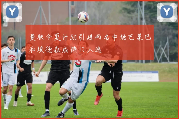 曼联今夏计划引进两名中场巴莱巴和埃德森成热门人选