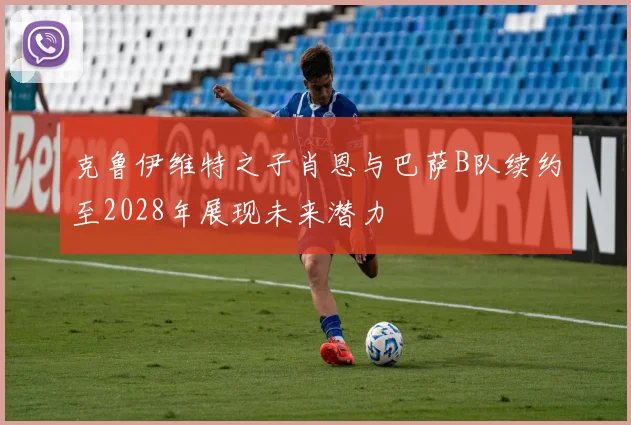 克鲁伊维特之子肖恩与巴萨B队续约至2028年展现未来潜力