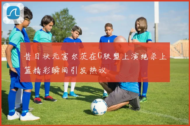 昔日状元富尔茨在G联盟上演绝杀上篮精彩瞬间引发热议
