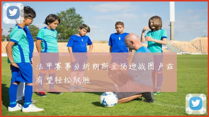 法甲赛事分析朗斯主场迎战图卢兹有望轻松取胜