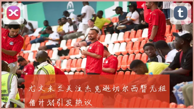 尤文米兰关注杰克逊切尔西暂无租借计划引发热议