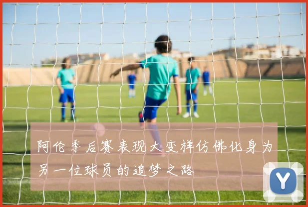 阿伦季后赛表现大变样仿佛化身为另一位球员的追梦之路