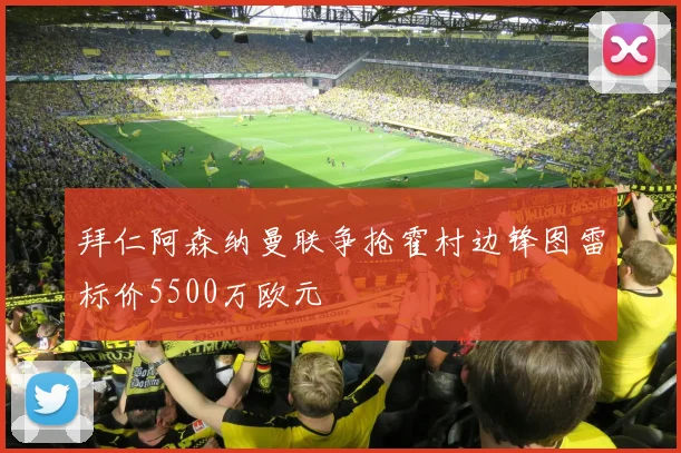 拜仁阿森纳曼联争抢霍村边锋图雷标价5500万欧元