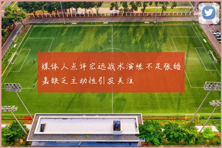 媒体人点评宏远战术演练不足张皓嘉缺乏主动性引发关注