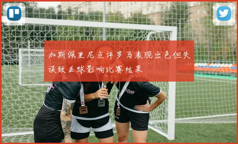 加斯佩里尼点评罗马表现出色但失误致丢球影响比赛结果