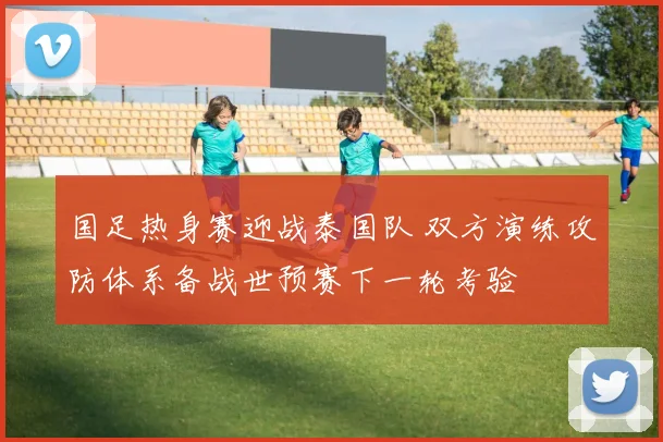 国足热身赛迎战泰国队 双方演练攻防体系备战世预赛下一轮考验